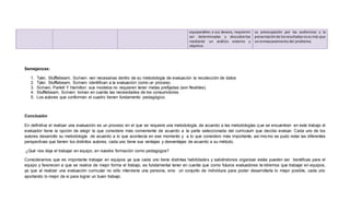 Semejanzas:
1. Tyler, Stufflebeam, Scriven: ven necesarias dentro de su metodología de evaluación la recolección de datos
2. Tyler, Stufflebeam, Scriven: identifican a la evaluación como un proceso.
3. Scriven, Parlett Y Hamilton: sus modelos no requieren tener metas prefijadas (son flexibles).
4. Stufflebeam, Scriven: toman en cuenta las necesidades de los consumidores.
5. Los autores que conforman el cuadro tienen fundamento pedagógico.
Conclusión
En definitiva el realizar una evaluación es un proceso en el que se requiere una metodología, de acuerdo a las metodologías que se encuentran en este trabajo el
evaluador tiene la opción de elegir la que considere más conveniente de acuerdo a la parte seleccionada del curriculum que decida evaluar. Cada uno de los
autores desarrollo su metodología de acuerdo a lo que acontecía en ese momento y a lo que considero más importante, así mismo se pudo notar las diferentes
perspectivas que tienen los distintos autores, cada uno tiene sus ventajas y desventajas de acuerdo a su método.
¿Qué nos deja el trabajar en equipo, en nuestra formación como pedagogos?
Consideramos que es importante trabajar en equipos ya que cada uno tiene distintas habilidades y sabiéndonos organizar estás pueden ser benéficas para el
equipo y favorecen a que se realice de mejor forma el trabajo, es fundamental tener en cuenta que como futuros evaluadores tendremos que trabajar en equipos,
ya que al realizar una evaluación curricular no sólo interviene una persona, sino un conjunto de individuos para poder desarrollarla lo mejor posible, cada uno
aportando lo mejor de si para lograr un buen trabajo.
equiparables a sus deseos, requieren
ser determinadas y descubiertas
mediante un análisis externo y
objetivo.
su preocupación por las audiencias y la
presentaciónde losresultadosnoesmás que
un enmascaramiento del problema.
 