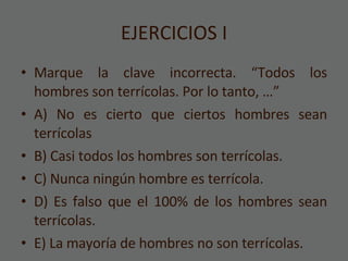 EJERCICIOS I Marque la clave incorrecta. “Todos los hombres son terrícolas. Por lo tanto, …” A) No es cierto que ciertos hombres sean terrícolas B) Casi todos los hombres son terrícolas. C) Nunca ningún hombre es terrícola. D) Es falso que el 100% de los hombres sean terrícolas. E) La mayoría de hombres no son terrícolas. 