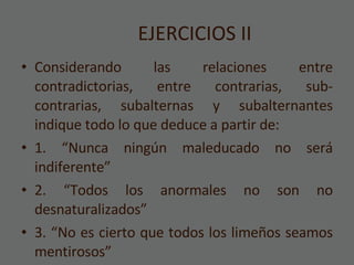 EJERCICIOS II Considerando las relaciones entre contradictorias, entre contrarias, sub-contrarias, subalternas y subalternantes indique todo lo que deduce a partir de:  1. “Nunca ningún maleducado no será indiferente” 2. “Todos los anormales no son no desnaturalizados” 3. “No es cierto que todos los limeños seamos mentirosos” 