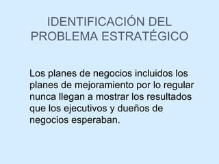 IDENTIFICACIÓN DEL PROBLEMA ESTRATÉGICO Los planes de negocios incluidos los planes de mejoramiento por lo regular nunca llegan a mostrar los resultados que los ejecutivos y dueños de negocios esperaban. 
