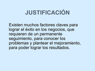 JUSTIFICACIÓN Existen muchos factores claves para lograr el éxito en los negocios, que requieren de un permanente seguimiento, para conocer los problemas y plantear el mejoramiento, para poder lograr los resultados. 