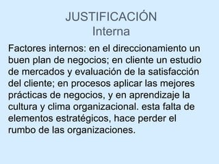 JUSTIFICACIÓN Interna Factores internos: en el direccionamiento un buen plan de negocios; en cliente un estudio de mercados y evaluación de la satisfacción del cliente; en procesos aplicar las mejores prácticas de negocios, y en aprendizaje la cultura y clima organizacional. esta falta de elementos estratégicos, hace perder el rumbo de las organizaciones. 