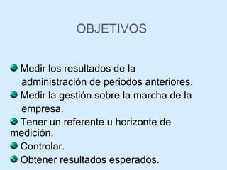 OBJETIVOS Medir los resultados de la  administración de periodos anteriores.  Medir la gestión sobre la marcha de la empresa. Tener un referente u horizonte de medición.  Controlar. Obtener resultados esperados. 