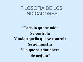 FILOSOFIA DE LOS INDICADORES “ Todo lo que se mide  Se controla  Y todo aquello que se controla  Se administra  Y lo que se administra  Se mejora” 