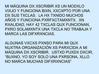MI MÁQUINA DX XSCRIBIR XS UN MODXLO VIXJO Y FUNCIONA BIXN, XXCXPTO POR UNA DX SUS TXCLAS.  LA HX TXNIDO MUCHOS AÑOS Y FUNCIONA PXRFXCTAMXNTX.  XN RXALIDAD, HAY 42 TXCLAS QUX FUNCIONAN, PXRO SOLAMXNTX UNA TXCLA NO TRABAJA Y MARCA LAS DIFXRXNCIAS. ALGUNAS VXCXS PXNSO PARA MI QUX NUXTRA ORGANIZACIÓN XS PARXCIDA A MI MÁQUINA DX XSCRIBIR.  USTXD PUXDX DXCIR, “BUXNO, YO SOY SOLO UNA PXRSONA, XLLO NO MARCA MUCHAS DIFXRXNCIAS” 