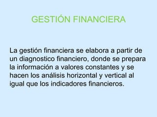 La gestión financiera se elabora a partir de un diagnostico financiero, donde se prepara la información a valores constantes y se hacen los análisis horizontal y vertical al igual que los indicadores financieros. GESTIÓN FINANCIERA 