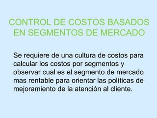 Se requiere de una cultura de costos para calcular los costos por segmentos y observar cual es el segmento de mercado mas rentable para orientar las políticas de mejoramiento de la atención al cliente. CONTROL DE COSTOS BASADOS EN SEGMENTOS DE MERCADO 