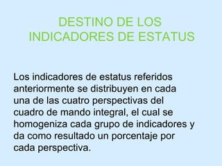 DESTINO DE LOS  INDICADORES DE ESTATUS Los indicadores de estatus referidos anteriormente se distribuyen en cada una de las cuatro perspectivas del cuadro de mando integral, el cual se homogeniza cada grupo de indicadores y da como resultado un porcentaje por cada perspectiva. 