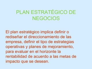 PLAN ESTRATÉGICO DE NEGOCIOS El plan estratégico implica definir o rediseñar el direccionamiento de las empresa, definir el tipo de estrategias operativas y planes de mejoramiento, para evaluar en el horizonte la rentabilidad de acuerdo a las metas de impacto que se desean. 