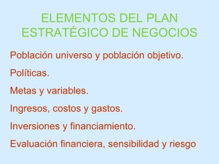 ELEMENTOS DEL PLAN ESTRATÉGICO DE NEGOCIOS Población universo y población objetivo. Políticas.  Metas y variables. Ingresos, costos y gastos. Inversiones y financiamiento. Evaluación financiera, sensibilidad y riesgo 