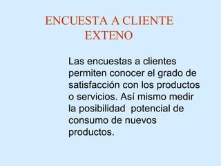 ENCUESTA A CLIENTE EXTENO Las  encuestas a clientes  permiten conocer el grado de satisfacción con los productos o servicios .  Así mismo medir la posibilidad  potencial de consumo de nuevos productos. 