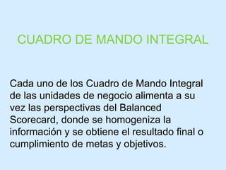 CUADRO DE MANDO INTEGRAL Cada uno de los Cuadro de Mando Integral de las unidades de negocio alimenta a su vez las perspectivas del Balanced Scorecard, donde se homogeniza la información y se obtiene el resultado final o cumplimiento de metas y objetivos. 