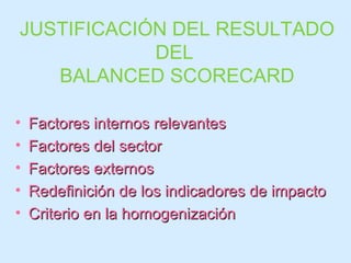 JUSTIFICACIÓN DEL RESULTADO DEL  BALANCED SCORECARD Factores internos relevantes Factores del sector Factores externos Redefinición de los indicadores de impacto Criterio en la homogenización 