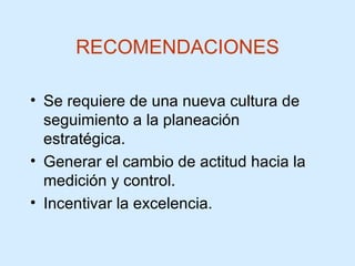 RECOMENDACIONES Se requiere de una nueva cultura de seguimiento a la planeación estratégica. Generar el cambio de actitud hacia la medición y control. Incentivar la excelencia. 