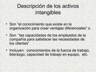 Descripción de los activos intangibles Son “el conocimiento que existe en la organización para crear ventajas diferenciales” o Son  “las capacidades de los empleados de la compañía para satisfacer las necesidades de los clientes” Incluyen:  conocimientos de la fuerza de trabajo, liderazgo, capacidad de trabajo en equipo,  etc. 