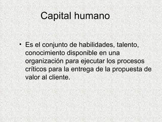 Capital humano Es el conjunto de habilidades, talento, conocimiento disponible en una organización para ejecutar los procesos críticos para la entrega de la propuesta de valor al cliente. 