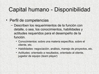 Capital humano - Disponibilidad Perfil de competencias Describen los requerimientos de la función con detalle, o sea, los conocimientos, habilidades y actitudes requeridos para el desempeño de la función. Conocimientos: sobre una materia específica, sobre el cliente, etc. Habilidades: negociación, análisis, manejo de proyectos, etc. Actitudes: orientado a resultados, orientado al cliente, jugador de equipo ( team player ) 