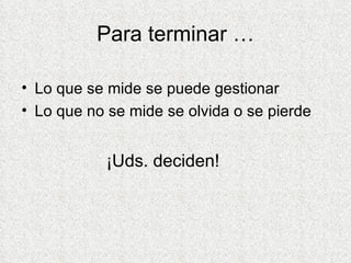 Para terminar … Lo que se mide se puede gestionar Lo que no se mide se olvida o se pierde   ¡Uds. deciden! 