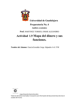 Jorge AlejandroGarcía González
Todoslos derechosreservados.Si se quiere usarinformación del documentofavorde citaral
creador del mismo
Universidad de Guadalajara
Preparatoria No. 4
Análisis económico
Prof. MARTINEZ TORRES, OMAR ALEJANDRO
Actividad 1.9 Mapa del dinero y sus
funciones.
Nombre del Alumno: GarcíaGonzález Jorge Alejandro 6-A T/M
 