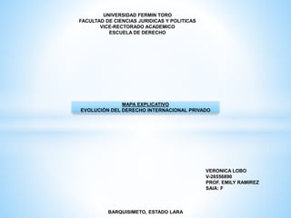 UNIVERSIDAD FERMIN TORO
FACULTAD DE CIENCIAS JURIDICAS Y POLITICAS
VICE-RECTORADO ACADEMICO
ESCUELA DE DERECHO
MAPA EXPLICATIVO
EVOLUCIÓN DEL DERECHO INTERNACIONAL PRIVADO
VERONICA LOBO
V-26556890
PROF. EMILY RAMIREZ
SAIA: F
BARQUISIMETO, ESTADO LARA
 