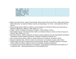 que median en el
aprendizaje no que por
si mismos permitirán al
estudiante construirlo.
(Universidad de Las
Américas, 2013)
 Alberto Javier García-Garro, Gregorio Ramos-Ortega, Manuel Antonio Díaz de León-Ponce, Alfredo Olvera-Chávez
(2007) Instrumentos de evaluación Revista mexicana de anestesiología, Vol. 30. No. 3 Julio-Septiembre 2007 pp
158-164
 Antonio Noguez Ramírez (2008) Los medios y recursos didácticos en la educación básica, guía practica para su
planeación, elaboración y utilización, Trillas, México, pp: 11-12.
 Castillo, S. (2003). Vocabulario de evaluación educativa. Ciudad de México: Pearson.
 Isabel Ogalde Careaga, Esther Bardavid Nisim (2003) Los materiales didácticos, medios y recursos de apoyo a la
docencia, Trillas, México, pp: 21-23.
 Isidro Moreno Herrero (2004) La utilización de medios y recursos didácticos en el aula, Departamento de Didáctica
y Organización Escolar Facultad de Educación, Universidad Complutense de Madrid, pp 3.
 Juan Luis Bravo Ramos (febrero 1998) Los medios didácticos en la enseñanza universitaria, Madrid.
 Margarita Castañeda Yáñez, (2000) Los medios de comunicación y la tecnología educativa, trillas, México.
 Virginia Fragoso Ruiz (2012) Estudios sobre la práctica docente. Recursos y materiales didácticos, universidad
nacional autónoma de México colegio de ciencias y humanidades secretaria de planeación.
 La importancia de los recursos didácticos en la enseñanza, revista digital para profesionales de la enseñanza, N°
4, septiembre 2009: https://www.feandalucia.ccoo.es/docu/p5sd5407.pdf
 