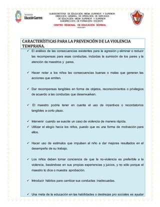 SUBSECRETARÍA DE EDUCACIÓN MEDIA SUPERIOR Y SUPERIOR
DIRECCIÓN GENERAL DE OPERACIÓN DE SERVICIOS
DE EDUCACIÓN MEDIA SUPERIOR Y SUPERIOR
SUBDIRECCIÓN DE FORMACIÓN DOCENTE
CENTRO REGIONAL DE EDUCACIÓN NORMAL
12DNL0001I
CARACTERÍSTICAS PARA LA PREVENCIÓN DE LA VIOLENCIA
TEMPRANA.
 El análisis de las consecuencias existentes para la agresión y eliminar o reducir
las recompensas para esas conductas, incluidas la sumisión de los pares y la
atención de maestros y pares.
 Hacer notar a los niños las consecuencias buenas o malas que generan las
acciones que emiten.
 Dar recompensas tangibles en forma de objetos, reconocimientos o privilegios
de acuerdo a las conductas que desenvuelvan.
 El maestro podría tener en cuenta el uso de incentivos o recordatorios
tangibles a corto plazo.
 Intervenir cuando se suscite un caso de violencia de manera rápida.
 Utilizar el elogio hacia los niños, puesto que es una forma de motivación para
ellos.
 Hacer uso de estímulos que impulsen al niño a dar mejores resultados en el
desempeño de su trabajo.
 Los niños deben tomar conciencia de que la no-violencia es preferible a la
violencia, basándose en sus propias experiencias y juicios, y no sólo porque el
maestro lo dice o muestra aprobación.
 Introducir hábitos para cambiar sus conductas inadecuadas.
 Una meta de la educación en las habilidades o destrezas pro sociales es ayudar
 