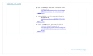 Tutor: Zayra Irais Alvarez Najera
México, 2014
 Flores, B. (2008, Enero). Manual de computación básica.
Recuperado de
http://www.sistemaspeten.hostoi.com/SITIOWEB/
OTROS/manual_basico_de_comp utacion.pdf
Páginas: 55-59
 Jiménez, J. (2006). Informática básica para docentes.
Recuperado de
http://alerce.pntic.mec.es/jjir0003/INFORMATICA.
pdf
Páginas: 84-86
 Soriano, N. (2009, Agosto). Manual de prácticas de
educación básica I. Recuperado de
http://www.repositoriodigital.ipn.mx/bitstream/ha
ndle/123456789/3409/M_computacion_I.pdf?sequ
ence=1
Páginas: 54-84
 