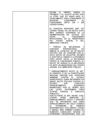 RECIBE EL DINERO, DÁDIVA O
PROMESA Y EL SUJETO ACTIVO POR
LA OTRA, QUE ES QUIEN HACE EL
OFRECIMIENTO PARA CORROMPER O
INTENTAR CORROMPER AL
FUNCIONARIO (ARTS. 256 Y 258
CÓDIGO PENAL).
EL COHECHO AGRAVADO (ART. 257
CÓDIGO PENAL) ES UN DELITO CUYO
BIEN JURÍDICO LESIONADO ES LA
ADMINISTRACIÓN DE JUSTICIA, ES
DECIR, EL FUNCIONARIO
INVOLUCRADO ES EL MAGISTRADO
DEL PODER JUDICIAL O DEL
MINISTERIO PÚBLICO.
* TRÁFICO DE INFLUENCIAS Y
SOBORNO INTERNACIONAL: ES
SIMILAR AL COHECHO. ES UN DELITO
DOLOSO QUE SE CONSUME CON EL
SÓLO HECHO DE SOLICITAR, RECIBIR
O ACEPTAR EL DINERO O LA PROMESA
PARA HACER VALER LA INFLUENCIA
FRENTE AL FUNCIONARIO PÚBLICO. EL
DELITO SE AGRAVA SI LA INFLUENCIA
ES ANTE UN MAGISTRADO DEL PODER
JUDICIAL O EL MINISTERIO PÚBLICO.
* ENRIQUECIMIENTO ILÍCITO: EL ART.
36 PÁRRAFO 5º DE LA CONSTITUCIÓN
NACIONAL DISPONE QUE “ATENTARÁ
ASIMISMO CONTRA EL ESTADO
DEMOCRÁTICO QUIEN INCURRIERE EN
GRAVE DELITO DOLOSO CONTRA EL
ESTADO QUE CONLLEVE
ENRIQUECIMIENTO, QUEDANDO
INHABILITADO POR EL TIEMPO QUE
LAS LEYES DETERMINEN PARA
OCUPAR CARGOS O EMPLEOS
PÚBLICOS.”
POR SU PARTE, EL ART. 268 INC. 2 DEL
CÓDIGO PENAL SANCIONA EL
ENRIQUECIMIENTO ILÍCITO Y DISPONE
QUE “SE ENTENDERÁ QUE HUBO
ENRIQUECIMIENTO NO SÓLO CUANDO
EL PATRIMONIO SE HUBIESE
INCREMENTADO CON DINERO, COSAS
O BIENES, SINO TAMBIÉN CUANDO SE
HUBIESEN CANCELADO DEUDAS O
EXTINGUIDO OBLIGACIONES QUE LO
 