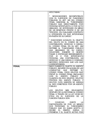 AFECTABAN.”
* NEGOCIACIONES INCOMPATIBLES
CON EL EJERCICIO DE FUNCIONES
PÚBLICAS: EL ART. 265 DEL CÓDIGO
PENAL SANCIONA AL “FUNCIONARIO
PÚBLICO QUE, DIRECTAMENTE, POR
PERSONA INTERPUESTA O POR ACTO
SIMULADO, SE INTERESARE EN MIRAS
DE UN BENEFICIO PROPIO O DE UN
TERCERO, EN CUALQUIER CONTRATO
U OPERACIÓN EN QUE INTERVENGA
EN RAZÓN DE SU CARGO.”
* EXACCIONES ILEGALES: EL OBJETO
DEL DELITO ES EL COBRO DE UNA
CONTRIBUCIÓN, DERECHO O DÁDIVA.
EL CÓDIGO PENAL EN SU ART. 266
REPRIME AL “FUNCIONARIO PÚBLICO
QUE ABUSANDO DE SU CARGO,
SOLICITARE, EXIGIERE O HICIERE
PAGAR O ENTREGAR INDEBIDAMENTE,
POR SÍ O POR INTERPUESTA
PERSONA, UNA CONTRIBUCIÓN, UN
DERECHO O UNA DÁDIVA O COBRASE
MAYORES DERECHOS QUE LOS QUE
CORRESPONDEN.
PENAL NACE CUANDO EL SUJETO, EL AGENTE
PÚBLICO, INCURRE EN ALGUNA DE LAS
CONDUCTAS QUE REPRIME EL
CÓDIGO PENAL. ESOS DELITOS QUE
PREVÉ EL CÓDIGO PENAL VINCULADO
CON EL AGENTE PÚBLICO SE
CLASIFICA EN DOS GRUPOS: DELITOS
PROPIOS DEL AGENTE PÚBLICO Y
DELITOS CUYA SANCIÓN SE AGRAVA
AL SER COMETIDOS POR UN AGENTE
PÚBLICO
LOS DELITOS MÁS RELEVANTES
DESPUÉS DE LA REFORMA AL CÓDIGO
PENAL A TRAVÉS DE LA LEY 25188 DE
ÉTICA EN EL EJERCICIO DE LA
FUNCIÓN PÚBLICA SON:
* COHECHO: EXISTE LA
PARTICIPACIÓN DE POR LO MENOS
DOS PERSONAS: EL FUNCIONARIO
PÚBLICO QUE ES QUIEN ACEPTA O
RECIBE EL DINERO, DÁDIVA O
PROMESA Y EL SUJETO ACTIVO POR
 