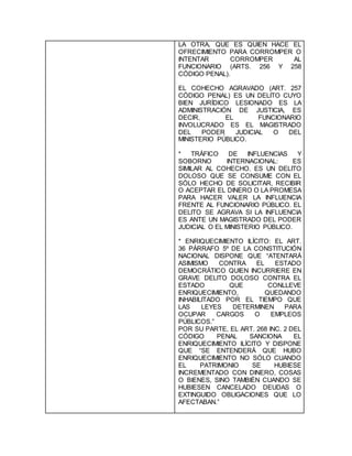 LA OTRA, QUE ES QUIEN HACE EL
OFRECIMIENTO PARA CORROMPER O
INTENTAR CORROMPER AL
FUNCIONARIO (ARTS. 256 Y 258
CÓDIGO PENAL).
EL COHECHO AGRAVADO (ART. 257
CÓDIGO PENAL) ES UN DELITO CUYO
BIEN JURÍDICO LESIONADO ES LA
ADMINISTRACIÓN DE JUSTICIA, ES
DECIR, EL FUNCIONARIO
INVOLUCRADO ES EL MAGISTRADO
DEL PODER JUDICIAL O DEL
MINISTERIO PÚBLICO.
* TRÁFICO DE INFLUENCIAS Y
SOBORNO INTERNACIONAL: ES
SIMILAR AL COHECHO. ES UN DELITO
DOLOSO QUE SE CONSUME CON EL
SÓLO HECHO DE SOLICITAR, RECIBIR
O ACEPTAR EL DINERO O LA PROMESA
PARA HACER VALER LA INFLUENCIA
FRENTE AL FUNCIONARIO PÚBLICO. EL
DELITO SE AGRAVA SI LA INFLUENCIA
ES ANTE UN MAGISTRADO DEL PODER
JUDICIAL O EL MINISTERIO PÚBLICO.
* ENRIQUECIMIENTO ILÍCITO: EL ART.
36 PÁRRAFO 5º DE LA CONSTITUCIÓN
NACIONAL DISPONE QUE “ATENTARÁ
ASIMISMO CONTRA EL ESTADO
DEMOCRÁTICO QUIEN INCURRIERE EN
GRAVE DELITO DOLOSO CONTRA EL
ESTADO QUE CONLLEVE
ENRIQUECIMIENTO, QUEDANDO
INHABILITADO POR EL TIEMPO QUE
LAS LEYES DETERMINEN PARA
OCUPAR CARGOS O EMPLEOS
PÚBLICOS.”
POR SU PARTE, EL ART. 268 INC. 2 DEL
CÓDIGO PENAL SANCIONA EL
ENRIQUECIMIENTO ILÍCITO Y DISPONE
QUE “SE ENTENDERÁ QUE HUBO
ENRIQUECIMIENTO NO SÓLO CUANDO
EL PATRIMONIO SE HUBIESE
INCREMENTADO CON DINERO, COSAS
O BIENES, SINO TAMBIÉN CUANDO SE
HUBIESEN CANCELADO DEUDAS O
EXTINGUIDO OBLIGACIONES QUE LO
AFECTABAN.”
 