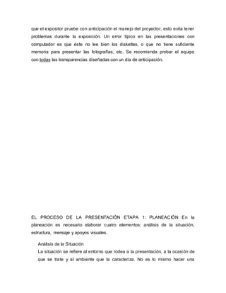 que el expositor pruebe con anticipación el manejo del proyector, esto evita tener
problemas durante la exposición. Un error típico en las presentaciones con
computador es que éste no lee bien los diskettes, o que no tiene suficiente
memoria para presentar las fotografías, etc. Se recomienda probar el equipo
con todas las transparencias diseñadas con un día de anticipación.
EL PROCESO DE LA PRESENTACIÓN ETAPA 1: PLANEACIÓN En la
planeación es necesario elaborar cuatro elementos: análisis de la situación,
estructura, mensaje y apoyos visuales.
Análisis de la Situación
La situación se refiere al entorno que rodea a la presentación, a la ocasión de
que se trate y al ambiente que la caracteriza. No es lo mismo hacer una
 