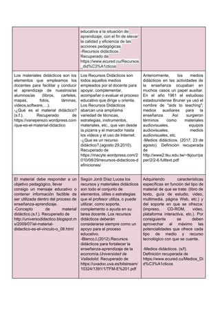 educativa​ ​a​ ​la​ ​situación​ ​de
aprendizaje,​ ​con​ ​el​ ​fin​ ​de​ ​elevar
la​ ​calidad​ ​y​ ​eficiencia​ ​de​ ​las
acciones​ ​pedagógicas.
-Recursos​ ​didácticos.
Recuperado​ ​de
https://www.ecured.cu/Recursos
_did%C3%A1cticos
Los materiales didácticos son los
elementos que empleamos los
docentes para facilitar y conducir
el aprendizaje de nuestros/as
alumnos/as (libros, carteles,
mapas, fotos, láminas,
videos,software,…).
-¿Qué es el material didáctico?
(s.f.). Recuperado de
https://vaneperezo.wordpress.com
/que-es-el-material-didactico
Los​ ​Recursos​ ​Didácticos​ ​son
todos​ ​aquellos​ ​medios
empleados​ ​por​ ​el​ ​docente​ ​para
apoyar,​ ​complementar,
acompañar​ ​o​ ​evaluar​ ​el​ ​proceso
educativo​ ​que​ ​dirige​ ​u​ ​orienta.
Los​ ​Recursos​ ​Didácticos
abarcan​ ​una​ ​amplísima
variedad​ ​de​ ​técnicas,
estrategias,​ ​instrumentos,
materiales,​ ​etc.,​ ​que​ ​van​ ​desde
la​ ​pizarra​ ​y​ ​el​ ​marcador​ ​hasta
los​ ​videos​ ​y​ ​el​ ​uso​ ​de​ ​Internet.
-¿Que​ ​es​ ​un​ ​recurso
didáctico?,(agosto​ ​29,2010).
Recuperado​ ​de
https://macyte.wordpress.com/2
010/08/29/recursos-didacticos-d
efiniciones/
Anteriormente, los medios
didácticos en las actividades de
la enseñanza ocupaban en
muchos casos un papel auxiliar.
En el año 1961 el estudioso
estadounidense Bruner ya usó el
nombre de "aids to teaching";
medios auxiliares para la
enseñanza. Así surgieron
términos como materiales
audiovisuales, equipos
audiovisuales, medios
audiovisuales,​ ​etc.
-Medios didácticos. (2017, 23 de
agosto). Definición recuperada
de
http://www2.tku.edu.tw/~tkjour/pa
per/2/2-6.fulltext.pdf
El material debe responder a un
objetivo​ ​pedagógico,​ ​llevar
consigo un mensaje educativo o
contener información factible de
ser utilizada dentro del proceso de
enseñanza-aprendizaje.
-Concepto de material
didáctico.(s.f.).​ ​Recuperado​ ​de
http://universodidactico.blogspot.m
x/2009/07/el-material-
didactico-es-el-vinculo-o_08.html
Según​ ​Jordi​ ​Díaz​ ​Lucea​ ​los
recursos​ ​y​ ​materiales​ ​didácticos
son​ ​todo​ ​el​ ​conjunto​ ​de
elementos,​ ​útiles​ ​o​ ​estrategias
que​ ​el​ ​profesor​ ​utiliza,​ ​o​ ​puede
utilizar,​ ​como​ ​soporte,
complemento​ ​o​ ​ayuda​ ​en​ ​su
tarea​ ​docente.​ ​Los​ ​recursos
didácticos​ ​deberán
considerarse​ ​siempre​ ​como​ ​un
apoyo​ ​para​ ​el​ ​proceso
educativo.
-Blanco,I.(2012).Recursos
didácticos​ ​para​ ​fortalecer​ ​la
enseñanza-aprendizaje​ ​de​ ​la
economía.​Universidad​ ​de
Valladolid.​​ ​Recuperado​ ​de
https://uvadoc.uva.es/bitstream/
10324/1391/1/TFM-E%201.pdf
Adquiriendo características
específicas en función del tipo de
material de que se trate: (libro de
texto, guía de estudio, video,
multimedia, página Web, etc.) y
del soporte en que se ofrezca:
(impreso, CD-ROM, video,
plataforma interactiva, etc.). Por
consiguiente se deben
aprovechar al máximo las
potencialidades que ofrece cada
tipo de medio y recurso
tecnológico​ ​con​ ​que​ ​se​ ​cuente.
-Medios​ ​didácticos.​ ​(s/f).
Definición​ ​recuperada​ ​de
https://www.ecured.cu/Medios_Di
d%C3%A1cticos
 