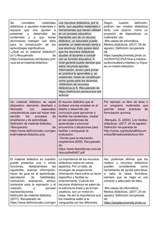 Se considera materiales
didácticos a aquellos materiales y
equipos que nos ayudan a
presentar y desarrollar los
contenidos y a que los/as
alumnos/as trabajen con ellos
para la construcción de los
aprendizajes​ ​significativos.
-¿Qué es el material didáctico?
(s.f.).Recuperado de
https://vaneperezo.wordpress.com
/que-es-el-material-didactico
Los​ ​recursos​ ​didácticos,​ ​por​ ​lo
tanto,​ ​son​ ​aquellos​ ​materiales​ ​o
herramientas​​ ​que​ ​tienen​ ​utilidad
en​ ​un​ ​proceso​ ​educativo.
Haciendo​ ​uso​ ​de​ ​un​ ​recurso
didáctico,​ ​un​ ​educador​ ​puede
enseñar​ ​un​ ​determinado​ ​tema​ ​a
sus​ ​alumnos.​ ​Esto​ ​quiere​ ​decir
que​ ​los​ ​recursos​ ​didácticos
ayudan​ ​al​ ​docente​ ​a​ ​cumplir
con​ ​su​ ​función​ ​educativa.​ ​A
nivel​ ​general​ ​puede​ ​decirse​ ​que
estos​ ​recursos​ ​aportan
información​,​ ​sirven​ ​para​ ​poner
en​ ​práctica​ ​lo​ ​aprendido​ ​y,​ ​en
ocasiones,​ ​hasta​ ​se​ ​constituyen
como​ ​guías​ ​para​ ​los​ ​alumnos.
-Definición​ ​de​ ​recursos
didácticos,(s.f).​ ​Recuperado​ ​de
https://definicion.de/recursos-did
acticos/
Según nuestra definición,
podrían ser medios didácticos
tanto una pizarra, como un
proyector de diapositivas, un
ordenador,​ ​etc.
-Mis​ ​clases​ ​de​ ​informática.
Medios​ ​didácticos.​ ​(2017,​ ​24​ ​de
agosto).​ ​Definición​ ​recuperada
de
https://peopleuniversity.jimdo.co
m/inform%C3%A1tica-y-medios-
audiovisuales/unidades-i-y-ii/que-
es-un-medio-didactico/
Un material didáctico es aquel
dispositivo, elemento, diseñado y
fabricado con especiales
características para así hacer más
sencillo los procesos de
enseñanza​ ​y​ ​de​ ​aprendizaje.
Definición​ ​de​ ​material​ ​didáctico.
-Recuperado de
https://www.definicionabc.com/gen
eral/material-didactico.php.
El​ ​recurso​ ​didáctico​ ​que​ ​el
profesor​ ​prevea​ ​emplear​ ​en​ ​el
diseño​ ​o​ ​desarrollo​ ​del
currículum​ ​para​ ​aproximar​ ​o
facilitar​ ​los​ ​contenidos,​ ​mediar
en​ ​las​ ​experiencias​ ​de
aprendizaje​ ​o​ ​provocar
encuentros​ ​o​ ​situaciones​ ​para
facilitar​ ​o​ ​enriquecer​ ​la
evaluación.
-Temas​ ​para​ ​la​ ​educación,
(septiembre,2009).​ ​Recuperado
de
https://www.feandalucia.ccoo.es
/docu/p5sd5407.pdf
Por ejemplo un libro de texto o
un programa multimedia que
permite hacer prácticas de
formulación​ ​química.
-Marquès,​ ​G.​ ​(2004).​ ​Los​ ​medios
didácticos.​ ​(2017,​ ​24​ ​de​ ​agosto).
Definición​ ​recuperada​ ​de
http://censc.org/studyhall/docum
entos/06mediosdidacticos.htm
El material didáctico en cuestión
puede presentar una o varias
funciones, destacándose las
siguientes: acercar información,
hacer de guía en el aprendizaje,
ejercitación de habilidades,
motivación, evaluación, atribuir
contextos para la expresión y la
creación, y proveer
representaciones.
Definición​ ​de​ ​material​ ​didáctico.
(2017).​ ​Recuperado​ ​de
https://www.definicionabc.com/gen
La​ ​importancia​ ​de​ ​los​ ​recursos
didácticos​ ​radica​ ​en​ ​varios
aspectos.​ ​Por​ ​un​ ​lado,​ ​se
encargan​ ​de​ ​proporcionar
información​ ​clara​ ​sobre​ ​un​ ​tema
específico​ ​y​ ​facilitar​ ​su
entendimiento.​ ​Cuando​ ​los
recursos​ ​dinámicos​ ​se​ ​salen​ ​de
la​ ​estructura​ ​lineal​ ​y​ ​se​ ​tornan
creativos,​ ​son​ ​un​ ​motor​ ​en
clase.​ ​He​ ​ahí​ ​la​ ​importancia​ ​que
los​ ​maestros​ ​estén​ ​a​ ​la
vanguardia​ ​con​ ​los​ ​diferentes
Así, podemos afirmar que los
medios y recursos didácticos
pueden considerarse como
herramienta de ayuda para llevar
a cabo la tarea formativa,
siempre que se haga un uso
correcto​ ​y​ ​adecuado​ ​de​ ​ellos.
-Mis​ ​clases​ ​de​ ​informática.
Medios​ ​didácticos.​ ​(2017,​ ​25​ ​de
agosto).​ ​Definición​ ​recuperada
de
https://peopleuniversity.jimdo.co
 