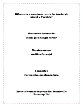 Diferencia y semejanza entre las teorías de
piaget y Vygotsky
Maestro en formación:
Maria jose Rangel Ferrer
Maestro asesor:
Análida Carvajal
I semestre
Formación complementaria
Escuela Normal Superior Del Distrito De
Barranquilla
