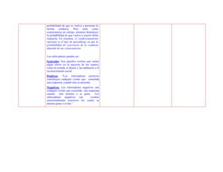 probabilidad de que se vuelva a presentar la
misma conducta. Pero tiene como
consecuencia un castigo, entonces disminuye
la probabilidad de que vuelva a ocurrir dicha
respuesta. En resumen, el condicionamiento
operante es el tipo de aprendizaje en que la
probabilidad de ocurrencia de la conducta
depende de sus consecuencias.

Los reforzadores pueden ser:
Generales: Son aquellos eventos que surten
algún efecto en la mayoría de los sujetos,
como la comida, el dinero y las alabanzas o el
reconocimiento social.
Positivos: “Los reforzadores positivos
constituyen cualquier evento que consolida
una respuesta, cuando éste se presenta.
Negativos: Los reforzadores negativos son
cualquier evento que consolida una respuesta
cuando éste termine o se quita.         Los
reforzadores negativos son           eventos
emocionalmente aversivos los cuales se
desean quitar o evitar.”
 