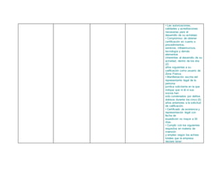 • Las autorizaciones,
calidades y acreditaciones
necesarias para el
desarrollo de su actividad.
• Compromiso de obtener
certificación en cuanto a
procedimientos,
servicios, infraestructura,
tecnología y demás
elementos
inherentes al desarrollo de su
actividad, dentro de los dos
(2)
años siguientes a su
calificación como usuario de
Zona Franca.
• Manifestación escrita del
representante legal de la
persona
jurídica solicitante en la que
indique que ni él ni sus
socios han
sido condenados por delitos
dolosos durante los cinco (5)
años anteriores a la solicitud
de calificación.
• Certificado de existencia y
representación legal con
fecha de
expedición no mayor a 30
días.
• Cumplir con los siguientes
requisitos en materia de
inversión
y empleo según los activos
totales que la empresa
declare tener:
 