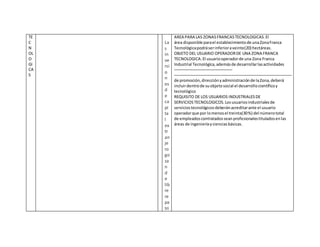 TE
C
N
OL
O
GI
CA
S
La
s
in
ve
rsi
o
n
es
d
e
ca
pi
ta
l
ex
tr
an
je
ro
go
za
n
d
e
lib
re
re
pa
tri
AREA PARA LAS ZONASFRANCASTECNOLOGICAS.El
área disponible parael establecimientode unaZonaFranca
Tecnológicapodráserinferioraveinte(20) hectáreas.
OBJETO DEL USUARIO OPERADORDE UNA ZONA FRANCA
TECNOLOGICA.El usuariooperadorde una Zona Franca
Industrial Tecnológica,ademásde desarrollarlasactividades
de promoción,direcciónyadministraciónde laZona,deberá
incluirdentrode suobjetosocial el desarrollocientíficoy
tecnológico
REQUISITO DE LOS USUARIOS INDUSTRIALESDE
SERVICIOSTECNOLOGICOS.Losusuariosindustrialesde
serviciostecnológicosdeberánacreditarante el usuario
operadorque por lomenosel treinta(30%) del númerototal
de empleadoscontratadosseanprofesionalestituladosenlas
áreas de ingenieríaycienciasbásicas.
 
