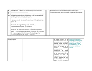 RI
ST
IC
AS
ZonasFrancas Turísticas, se cobrará el impuestoal turismo,
establecidoenel Decretolegislativo0272 de 1957 de acuerdo
con la reglamentaciónsobre lamateria.
. Los usuarios de las zonas francas industriales y turísticas
gozan de:
.Exención del pago del impuesto de renta y
complementarios sobre sus ingresos.
.Exención del impuesto de renta y de remesas para los
pagos y transferencias efectuados al exterior por concepto
de intereses y servicios técnicos, efectuados por los
usuarios industriales de bienes y servicios
disponible parael establecimientode unaZonaFranca
Turística deberásercomo mínimode cincuenta(50)hectáreas.
COMERCIALES Se puede introducir en las
zonas francas toda clase de
bienes tales como mercancías,
materias primas, insumos o
productos y maquinaria, entre
otros, sin el pago de los
tributos aduaneros
correspondientes. La
introducción de bienes
procedentes de otros países
en las zonas francas no se
considera un acto de
importación, por lo que no
causa el impuesto al valor
añadido (16%) ni arancel
alguno (11,5% promedio).
Almacena, mercadea,
conserva y comercializa
dentro de la respectiva
Zona Franca. Puede
ocupar hasta el 5% del
área total de la Zona
Franca.
 