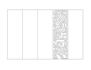 Los bienes introducidos en
las zonas francas obtienen los
incentivos otorgados a las
exportaciones colombianas.
Libre acceso de los bienes
producidos en las zonas
francas al mercado nacional.
En este evento se pierde la
exención del impuesto de
renta y sus complementarios
sobre la fracción de los
ingresos derivados de las
ventas al mercado interno.
La introducción de bienes
producidos en las zonas
francas al país sólo causarán
los derechos de importación
correspondientes a las
materias primas extranjeras
involucradas en su
fabricación, de acuerdo con la
clasificación arancelaria de los
bienes finales.
Los materiales y el equipo
de construcción y la
maquinaria para plantas
manufactureras se pueden
importar libres de aranceles.
Las mercancías de origen
extranjero y con destino al
mercado nacional se pueden
almacenar en zona franca sin
causar arancel ni IVA por
tiempo ilimitado. Esta
situación implica las
siguientes posibilidades:
 
