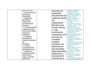 S.A. O S.C.A.)
2. Descripcióndel
proyecto a
desarrollar.
3. Estudio de
factibilidad
financiera y
económicadel
proyecto.
4. Composicióndel
capital vinculado,
informando origen
nacional o
extranjero.
5. Concepto
favorable de
impacto ambiental
(si
procede).
6. Turismo:
concepto previo
del MinComercio.
7. Cuando se
pretenda prestar
servicios de
salud, concepto
previo del
de polos de
desarrollo
industrial de las
regiones donde
se
establezcan.
Brindar a las
zonas francas
(..) las
condiciones
necesarias a fin
de que sus
usuarios
puedan
competir con
eficiencia en
los mercados
internacionales.
Determinar (...)
la proporción
mínima de la
transporte, distribución,
telecomunicaciones,
investigación científica
y tecnológica, asistencia
médica, odontológica y en
general de salud,
turismo, soporte técnico,
equipos de naves y
aeronaves, consultoría
o similares.
Cumplir con requisitos de
inversión y empleo según la
siguiente tabla
dentro de los tres años
siguientes a la declaratoria:
• Harán parte de las nuevas
inversiones las que se
realicen a partir
de la fecha de ejecutoria del
acto administrativo de
declaratoria de
la respectiva zona franca
expedido por la Dirección de
Impuestos y
Aduanas Nacionales (DIAN).
• Luego del segundo año de
puesta en marcha del
proyecto se
debe mantener mínimo el
90% de los empleos.
• Cuando no se involucre
movimiento de carga, se
podrá hacer
extensiva la declaratoria a
varias áreas geográficas
delimitadas
previo concepto favorable de
la Comisión Intersectorial de
 