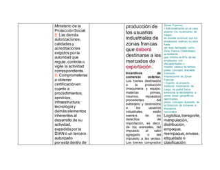 Ministerio de la
ProtecciónSocial.
8. Las demás
autorizaciones,
calidades y
acreditaciones
exigidos por la
autoridad que
regule, controle o
vigile la actividad
correspondiente.
9. Comprometerse
a obtener
certificaciónen
cuanto a
procedimientos,
servicios,
infraestructura,
tecnologíay
demás elementos
inherentes al
desarrollo de su
actividad,
expedidapor la
DIAN o un tercero
autorizado
por esta dentro de
producción de
los usuarios
industriales de
zonas francas
que deberá
destinarse a los
mercados de
exportación.
Incentivos de
comercio exterior.
Los bienes destinados
a la producción
(maquinaria y equipo,
materias primas,
insumos, repuestos)
procedentes del
extranjero y destinados
a los usuarios
industriales están
exentos de los
derechos de
importación, es decir,
de los aranceles, del
impuesto al valor
agregado o del
impuesto a las ventas.
Los bienes comprados
Zonas Francas.
• Adicionalmente en el caso
anterior (no movimiento de
carga)
es posible autorizar que los
empleados realicen su labor
fuera
del área declarada como
Zona Franca (Teletrabajo),
acreditando
que mínimo el 50% de los
empleados son
discapacitados o
madres cabeza de familia,
previo concepto favorable
Comisión
Intersectorial de Zonas
Francas.
• Cuando el proyecto
involucre movimiento de
carga, se podrá hacer
extensiva la declaratoria a
varias áreas geográficas
delimitadas,
previo concepto favorable de
la Dirección de Aduanas e
Impuestos
nacionales.
Logística,transporte,
manipulación,
distribución,
empaque,
reempaque,envase,
etiquetado o
clasificación.
 