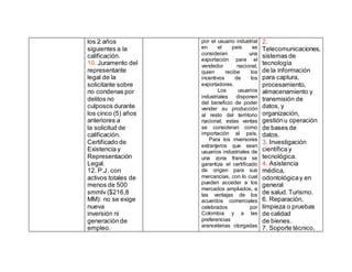 los 2 años
siguientes a la
calificación.
10. Juramento del
representante
legal de la
solicitante sobre
no condenas por
delitos no
culposos durante
los cinco (5) años
anteriores a
la solicitud de
calificación.
Certificado de
Existencia y
Representación
Legal.
12. P.J. con
activos totales de
menos de 500
smmlv ($216,8
MM): no se exige
nueva
inversión ni
generación de
empleo.
por el usuario industrial
en el país se
consideran una
exportación para el
vendedor nacional,
quien recibe los
incentivos de los
exportadores.
Los usuarios
industriales disponen
del beneficio de poder
vender su producción
al resto del territorio
nacional; estas ventas
se consideran como
importación al país.
Para los inversores
extranjeros que sean
usuarios industriales de
una zona franca se
garantiza el certificado
de origen para sus
mercancías, con lo cual
pueden acceder a los
mercados ampliados, a
las ventajas de los
acuerdos comerciales
celebrados por
Colombia y a las
preferencias
arancelarias otorgadas
2.
Telecomunicaciones,
sistemas de
tecnología
de la información
para captura,
procesamiento,
almacenamiento y
transmisión de
datos, y
organización,
gestiónu operación
de bases de
datos.
3. Investigación
científica y
tecnológica.
4. Asistencia
médica,
odontológicay en
general
de salud. Turismo.
6. Reparación,
limpieza o pruebas
de calidad
de bienes.
7. Soporte técnico,
 