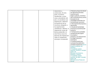 industriales y
comerciales. De otra
parte, los bienes
introducidos a estas
zonas, procedentes del
país, se consideran una
exportación y obtienen
los beneficios de los
incentivos otorgados a
las exportaciones
colombianas. Además, la
importación al país de
bienes producidos en
zona franca causa los
derechos de importación
sobre el componente
extranjero incorporado
Tributarioyhojas de vidade
lassiguientespersonas:
representante
legal ysuplente,miembros
de la JuntaDirectivay socios
(exceptolosde
sociedadesanónimasoen
comanditapor acciones).
• Descripcióndel proyectoa
desarrollar.
• Estudiode factibilidad
financierayeconómicadel
proyecto.
• Composiciónoprobable
composicióndel capital
vinculadoal
proyecto, conindicaciónde
su origennacional o
extranjero.
• Cuandoseadel caso,
conceptofavorable de la
entidadcompetentesobre el
impacto ambiental del
proyecto.
• Si pretende prestar
servicios turísticos, concepto
previo del
Ministerio de Comercio,
Industria y Turismo.
• Si pretende prestar
servicios de salud, concepto
previo del
Ministerio de la Protección
Social.
 