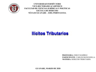 Ilícitos Tributarios
PROFESORA: EMILY RAMÍREZ.
PARTICIPANTE: CARLOS MANZANILLA.
MATERIA: DERECHO TRIBUTARIO.
GUANARE, MARZO DE 2020
UNIVERSIDAD FERMÌN TORO
VICE-RECTORADO ACADÈMICO
FACULTAD DE CIENCIAS JURÌDICAS Y POLÌTICAS
ESCUELA DE DERECHO
NÚCLEO GUANARE – EDO. PORTUGUESA
 