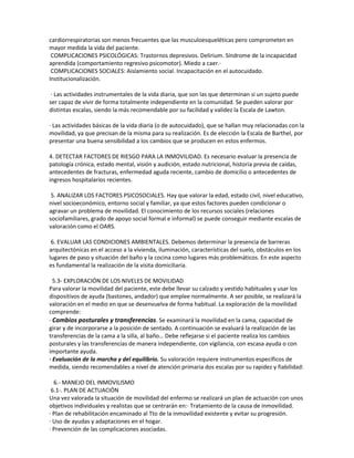 cardiorrespiratorias son menos frecuentes que las musculoesqueléticas pero comprometen en
mayor medida la vida del paciente.
 COMPLICACIONES PSICOLÓGICAS: Trastornos depresivos. Delirium. Síndrome de la incapacidad
aprendida (comportamiento regresivo psicomotor). Miedo a caer.·
 COMPLICACIONES SOCIALES: Aislamiento social. Incapacitación en el autocuidado.
Institucionalización.

 · Las actividades instrumentales de la vida diaria, que son las que determinan si un sujeto puede
ser capaz de vivir de forma totalmente independiente en la comunidad. Se pueden valorar por
distintas escalas, siendo la más recomendable por su facilidad y validez la Escala de Lawton.

· Las actividades básicas de la vida diaria (o de autocuidado), que se hallan muy relacionadas con la
movilidad, ya que precisan de la misma para su realización. Es de elección la Escala de Barthel, por
presentar una buena sensibilidad a los cambios que se producen en estos enfermos.

4. DETECTAR FACTORES DE RIESGO PARA LA INMOVILIDAD. Es necesario evaluar la presencia de
patología crónica, estado mental, visión y audición, estado nutricional, historia previa de caídas,
antecedentes de fracturas, enfermedad aguda reciente, cambio de domicilio o antecedentes de
ingresos hospitalarios recientes.

 5. ANALIZAR LOS FACTORES PSICOSOCIALES. Hay que valorar la edad, estado civil, nivel educativo,
nivel socioeconómico, entorno social y familiar, ya que estos factores pueden condicionar o
agravar un problema de movilidad. El conocimiento de los recursos sociales (relaciones
sociofamiliares, grado de apoyo social formal e informal) se puede conseguir mediante escalas de
valoración como el OARS.

 6. EVALUAR LAS CONDICIONES AMBIENTALES. Debemos determinar la presencia de barreras
arquitectónicas en el acceso a la vivienda, iluminación, características del suelo, obstáculos en los
lugares de paso y situación del baño y la cocina como lugares más problemáticos. En este aspecto
es fundamental la realización de la visita domiciliaria.

  5.3- EXPLORACIÓN DE LOS NIVELES DE MOVILIDAD
Para valorar la movilidad del paciente, este debe llevar su calzado y vestido habituales y usar los
dispositivos de ayuda (bastones, andador) que emplee normalmente. A ser posible, se realizará la
valoración en el medio en que se desenvuelva de forma habitual. La exploración de la movilidad
comprende:
· Cambios posturales y transferencias. Se examinará la movilidad en la cama, capacidad de
girar y de incorporarse a la posición de sentado. A continuación se evaluará la realización de las
transferencias de la cama a la silla, al baño… Debe reflejarse si el paciente realiza los cambios
posturales y las transferencias de manera independiente, con vigilancia, con escasa ayuda o con
importante ayuda.
· Evaluación de la marcha y del equilibrio. Su valoración requiere instrumentos específicos de
medida, siendo recomendables a nivel de atención primaria dos escalas por su rapidez y fiabilidad:

  6.- MANEJO DEL INMOVILISMO
 6.1-. PLAN DE ACTUACIÓN
Una vez valorada la situación de movilidad del enfermo se realizará un plan de actuación con unos
objetivos individuales y realistas que se centrarán en:· Tratamiento de la causa de inmovilidad.
· Plan de rehabilitación encaminado al Tto de la inmovilidad existente y evitar su progresión.
· Uso de ayudas y adaptaciones en el hogar.
· Prevención de las complicaciones asociadas.
 