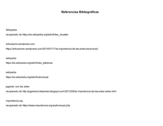 Referencias Bibliográficas
Wikipedia
recuperado de https://es.wikipedia.org/wiki/Artes_visuales
zirkozaurre.wordpress.com
https://zirkozaurre.wordpress.com/2014/01/17/la-importancia-de-las-artes-escenicas/
wikipedia
https://es.wikipedia.org/wiki/Artes_plásticas
wikipedia
https://es.wikipedia.org/wiki/Audiovisual
jugando con las artes
recuperado de http://jugandoconlasartes.blogspot.com/2012/09/la-importancia-de-las-artes-artes.html
importancia.org
recuperado de https://www.importancia.org/audiovisual.php
 