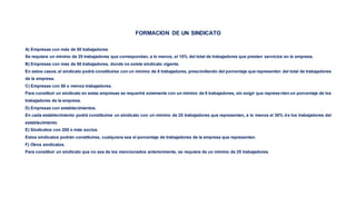 FORMACION DE UN SINDICATO
A) Empresas con más de 50 trabajadores
Se requiere un mínimo de 25 trabajadores que correspondan, a lo menos, el 10% del total de trabajadores que presten servicios en la empresa.
B) Empresas con más de 50 trabajadores, donde no existe sindicato vigente.
En estos casos, el sindicato podrá constituirse con un mínimo de 8 trabajadores, prescindiendo del porcentaje que representen del total de trabajadores
de la empresa.
C) Empresas con 50 o menos trabajadores.
Para constituir un sindicato en estas empresas se requerirá solamente con un mínimo de 8 trabajadores, sin exigir que representen un porcentaje de los
trabajadores de la empresa.
D) Empresas con establecimientos.
En cada establecimiento podrá constituirse un sindicato con un mínimo de 25 trabajadores que representen, a lo menos el 30% d e los trabajadores del
establecimiento.
E) Sindicatos con 250 o más socios.
Estos sindicatos podrán constituirse, cualquiera sea el porcentaje de trabajadores de la empresa que representen.
F) Otros sindicatos.
Para constituir un sindicato que no sea de los mencionados anteriormente, se requiere de un mínimo de 25 trabajadores.
 