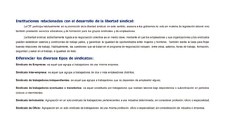 Instituciones relacionadas con el desarrollo de la libertad sindical:
La OIT participa habitualmente en la promoción de la libertad sindical, en este sentido, asesora a los gobiernos no solo en materia de legislación laboral sino
también prestando servicios educativos y de formación para los grupos sindicales y de empleadores.
La libertad sindical, estrechamente ligada a la negociación colectiva es un medio clave, mediante el cual los empleadores y sus organizaciones y los sindicatos
pueden establecer salarios y condiciones de trabajo justos, y garantizar la igualdad de oportunidades entre mujeres y hombres. También sienta la base para forjar
buenas relaciones de trabajo. Habitualmente, las cuestiones que se tratan en el programa de negociación incluyen, entre otras, salarios, horas de trabajo, formación,
seguridad y salud en el trabajo, e igualdad de trato.
Diferenciar los diversos tipos de sindicatos:
Sindicato de Empresas: es aquel que agrupa a trabajadores de una misma empresa;
Sindicato Inter-empresa: es aquel que agrupa a trabajadores de dos o más empleadores distintos;
Sindicato de trabajadores independientes: es aquel que agrupa a trabajadores que no dependen de empleador alguno;
Sindicato de trabajadores eventuales o transitorios: es aquel constituido por trabajadores que realizan labores bajo dependencia o subordinación en períodos
cíclicos o intermitentes.
Sindicato de Industria: Agrupación en un solo sindicato de trabajadores pertenecientes a una industria determinada, sin considerar profesión, oficio o especialidad;
Sindicato de Oficio: Agrupación en un solo sindicato de trabajadores de una misma profesión, oficio o especialidad, sin consideración de industria o empresa.
 