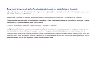 Comprender la importancia de las formalidades relacionadas con los sindicatos en Venezuela:
La Ley del Trabajo en su artículo 400 establece: tanto los trabajadores como los patronos tienen el derecho de asociarse libremente en sindicatos y estos, a su vez,
el de constituir, federaciones y confederaciones.
La ley del trabajo en su artículo 401 establece: Nadie podrá ser obligado ni constreñido directa o indirectamente a formar parte o no de un sindicato.
Los sindicatos tienen derecho a redactar sus propios estatutos y reglamentos y a elegir libremente a los integrantes de su junta directiva; a programar y organizar
su administración y a establecer pautas para realizar su acción sindical.
Los estatutos de los sindicatos determinarán el ámbito local regional o nacional de sus actividades.
Las Organizaciones Sindicales fueron creadas y se llevan a cabo con la finalidad de satisfacer las necesidades primarias de sus trabajadores, buscando en nuestro
acuerdo con los empresarios, los políticos y normas a seguir y cumplir por ambas partes en beneficio a los trabajadores (obreros y empleados en general).
Todas estas mejoras son en pro del trabajador y empresario quedando expresados en una "Convención Colectiva de Trabajo" en escala nacional, el cual debe
establecerse para un mínimo de 2 años y un máximo de 3 años porque va con relación al aumento del costo de la vida y por este ser tan impredecible se aseguran
beneficios al trabajador para ese lapso de tiempo, el cual debe cumplirse por ambas partes.
 