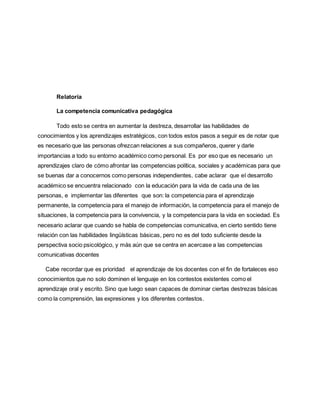 Relatoría
La competencia comunicativa pedagógica
Todo esto se centra en aumentar la destreza, desarrollar las habilidades de
conocimientos y los aprendizajes estratégicos, con todos estos pasos a seguir es de notar que
es necesario que las personas ofrezcan relaciones a sus compañeros, querer y darle
importancias a todo su entorno académico como personal. Es por eso que es necesario un
aprendizajes claro de cómo afrontar las competencias política, sociales y académicas para que
se buenas dar a conocernos como personas independientes, cabe aclarar que el desarrollo
académico se encuentra relacionado con la educación para la vida de cada una de las
personas, e implementar las diferentes que son: la competencia para el aprendizaje
permanente, la competencia para el manejo de información, la competencia para el manejo de
situaciones, la competencia para la convivencia, y la competencia para la vida en sociedad. Es
necesario aclarar que cuando se habla de competencias comunicativa, en cierto sentido tiene
relación con las habilidades lingüísticas básicas, pero no es del todo suficiente desde la
perspectiva socio psicológico, y más aún que se centra en acercase a las competencias
comunicativas docentes
Cabe recordar que es prioridad el aprendizaje de los docentes con el fin de fortaleces eso
conocimientos que no solo dominen el lenguaje en los contestos existentes como el
aprendizaje oral y escrito. Sino que luego sean capaces de dominar ciertas destrezas básicas
como la comprensión, las expresiones y los diferentes contestos.
 